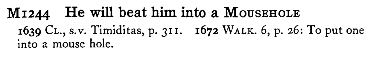 He will beat him into a MOUSEHOLE - a scanned entry from Tilley's 1950 Dictionary of Proverbs.