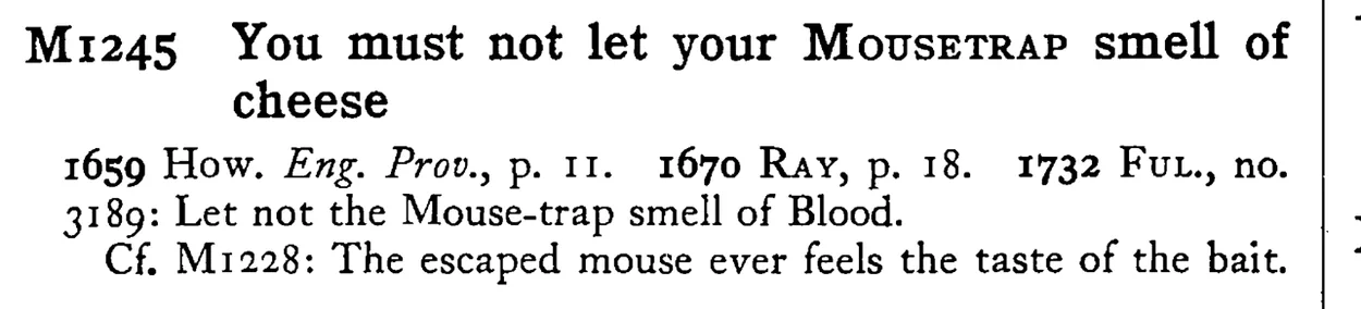 You must not let your MOUSETRAP smell of cheese - a scanned entry from Tilley's 1950 Dictionary of Proverbs.