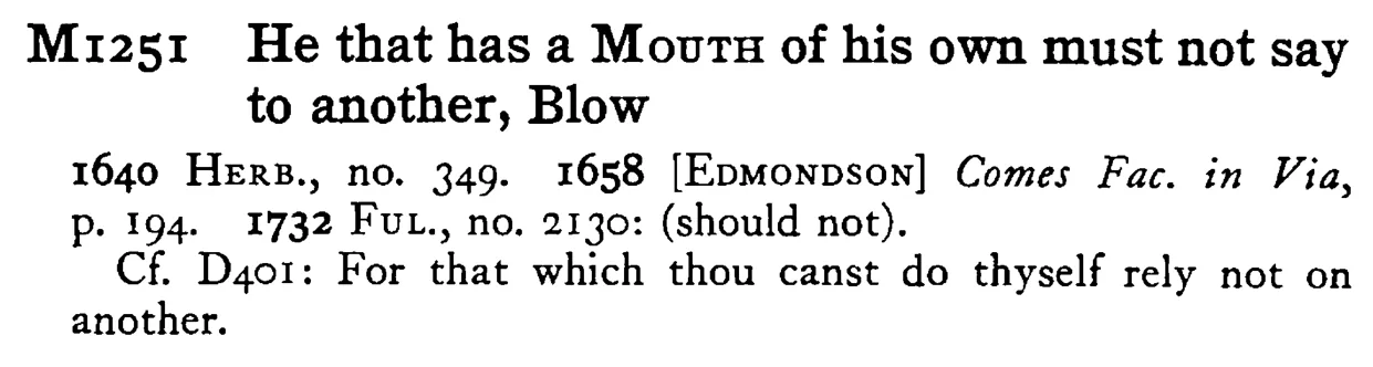 He that has a MOUTH of his own must not say to another, Blow - a scanned entry from Tilley's 1950 Dictionary of Proverbs.