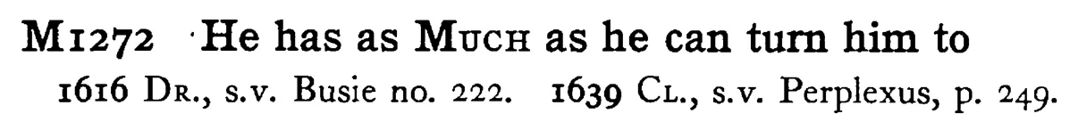 He has as MUCH as he can turn him to - a scanned entry from Tilley's 1950 Dictionary of Proverbs.