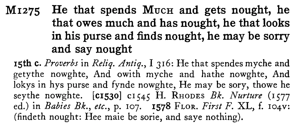 He that spends MUCH and gets nought, he that owes much and has nought, he that looks in his purse and finds nought, he may be sorry and say nought - a scanned entry from Tilley's 1950 Dictionary of Proverbs.