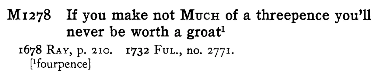 If you make not MUCH of a threepence you'll never be worth a groat¹ - a scanned entry from Tilley's 1950 Dictionary of Proverbs.