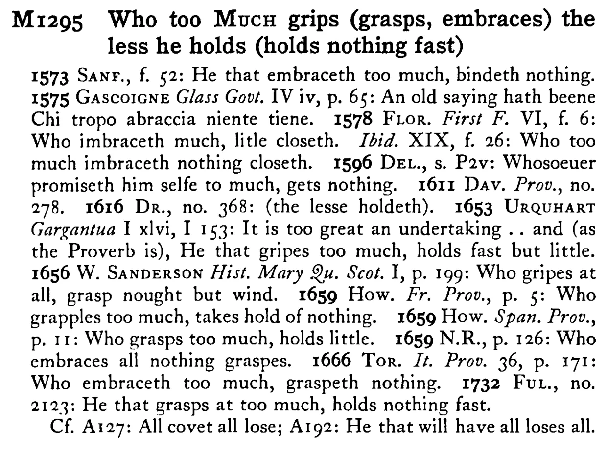 Who too MUCH grips (grasps, embraces) the less he holds (holds nothing fast) - a scanned entry from Tilley's 1950 Dictionary of Proverbs.