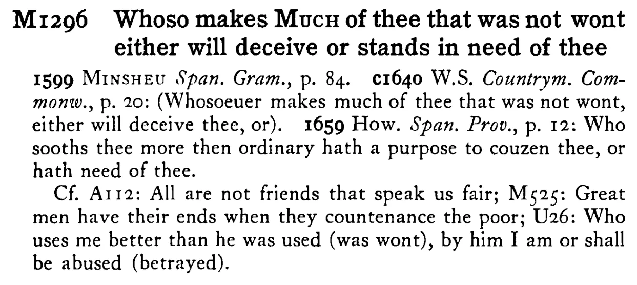 Whoso makes MUCH of thee that was not wont either will deceive or stands in need of thee - a scanned entry from Tilley's 1950 Dictionary of Proverbs.
