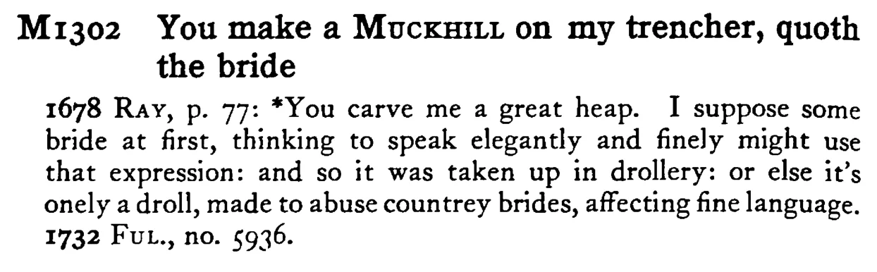You make a MUCKHILL on my trencher, quoth the bride - a scanned entry from Tilley's 1950 Dictionary of Proverbs.