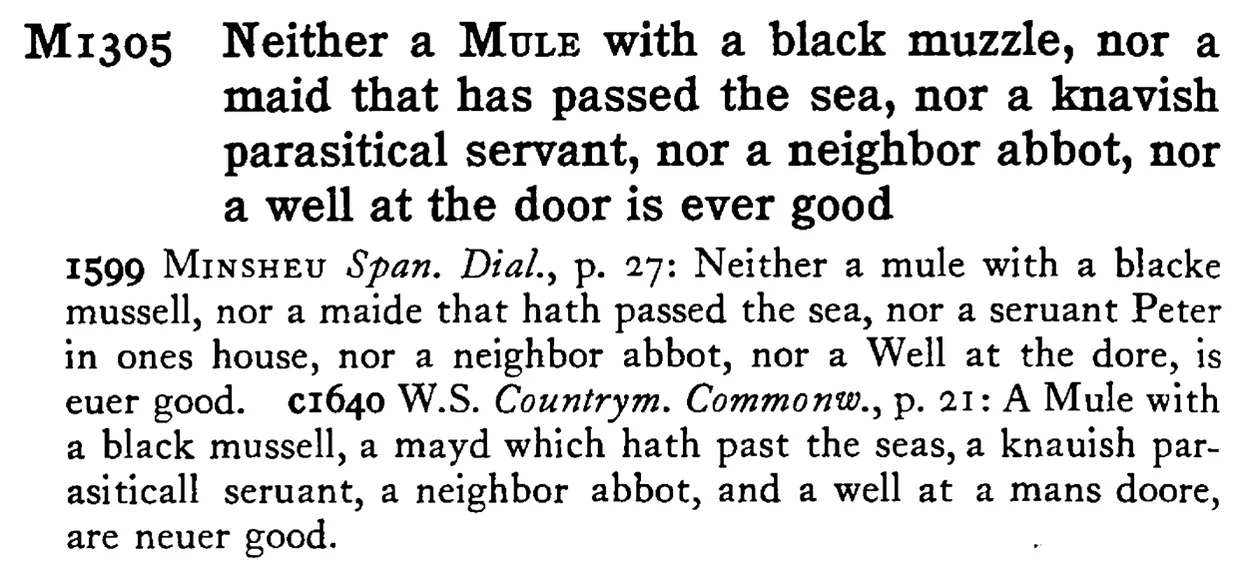 Neither a MULE with a black muzzle, nor a maid that has passed the sea, nor a knavish parasitical servant, nor a neighbor abbot, nor a well at the door is ever good - a scanned entry from Tilley's 1950 Dictionary of Proverbs.