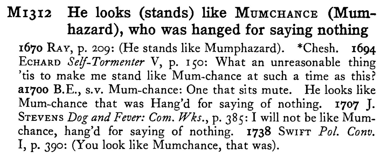 He looks (stands) like MUMCHANCE (Mumhazard), who was hanged for saying nothing - a scanned entry from Tilley's 1950 Dictionary of Proverbs.