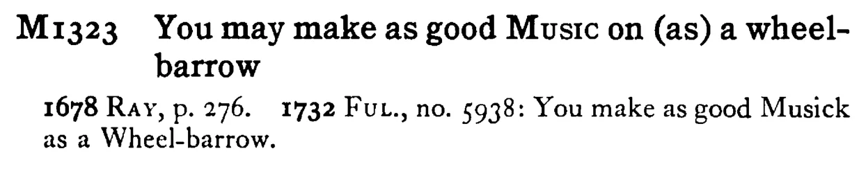 You may make as good MUSIC on (as) a wheel-barrow - a scanned entry from Tilley's 1950 Dictionary of Proverbs.