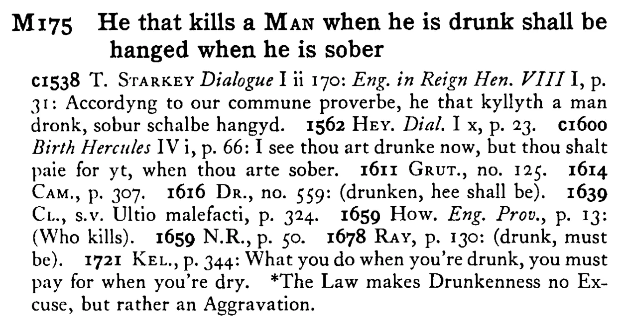 He that kills a MAN when he is drunk shall be hanged when he is sober - a scanned entry from Tilley's 1950 Dictionary of Proverbs.
