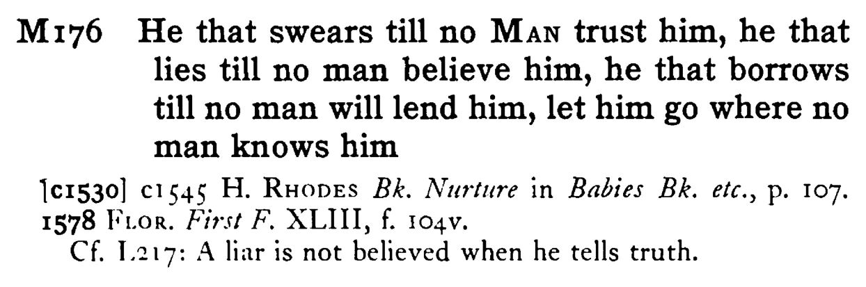 He that swears till no MAN trust him, he that lies till no man believe him, he that borrows till no man will lend him, let him go where no man knows him - a scanned entry from Tilley's 1950 Dictionary of Proverbs.