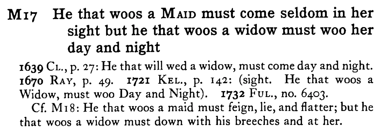 He that woos a MAID must come seldom in her sight but he that woos a widow must woo her day and night - a scanned entry from Tilley's 1950 Dictionary of Proverbs.