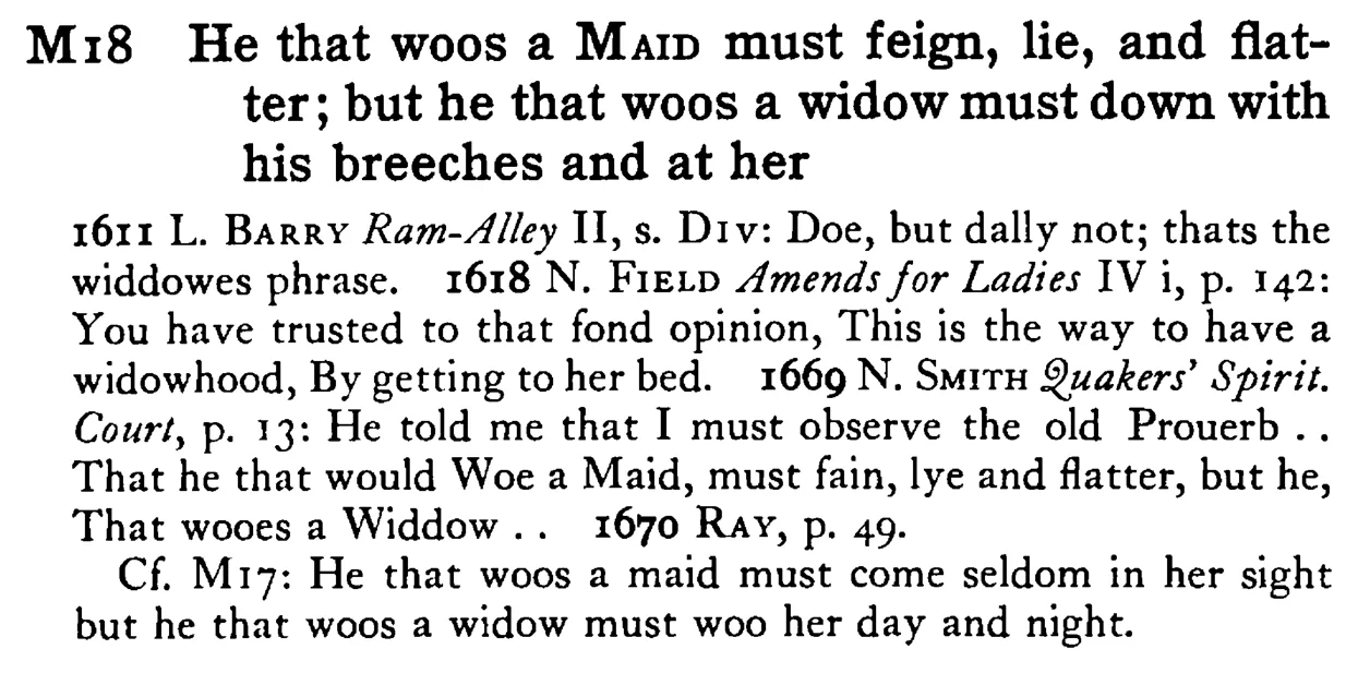 He that woos a MAID must feign, lie, and flatter; but he that woos a widow must down with his breeches and at her - a scanned entry from Tilley's 1950 Dictionary of Proverbs.