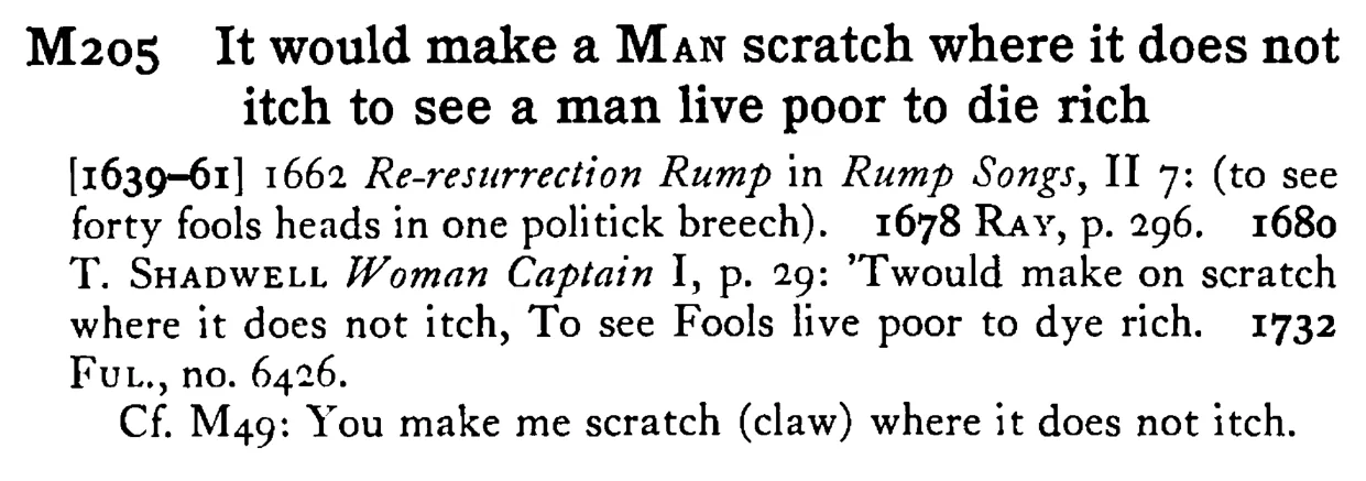 It would make a MAN scratch where it does not itch to see a man live poor to die rich - a scanned entry from Tilley's 1950 Dictionary of Proverbs.