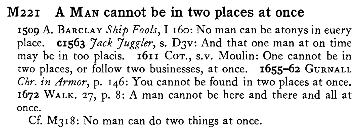 A MAN cannot be in two places at once - a scanned entry from Tilley's 1950 Dictionary of Proverbs.