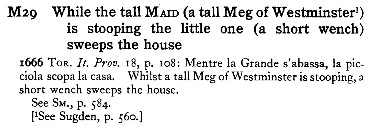 While the tall MAID (a tall Meg of Westminster¹) is stooping the little one (a short wench) sweeps the house - a scanned entry from Tilley's 1950 Dictionary of Proverbs.