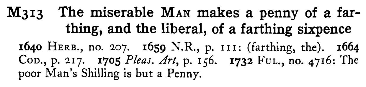The miserable MAN makes a penny of a farthing, and the liberal, of a farthing sixpence - a scanned entry from Tilley's 1950 Dictionary of Proverbs.