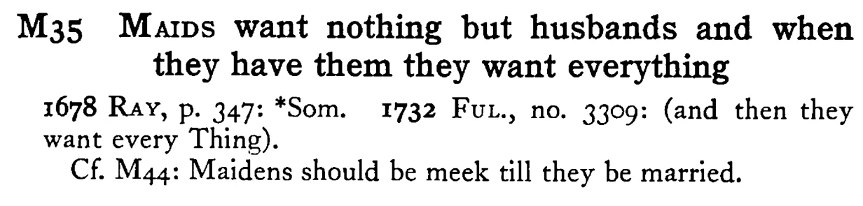 MAIDS want nothing but husbands and when they have them they want everything - a scanned entry from Tilley's 1950 Dictionary of Proverbs.