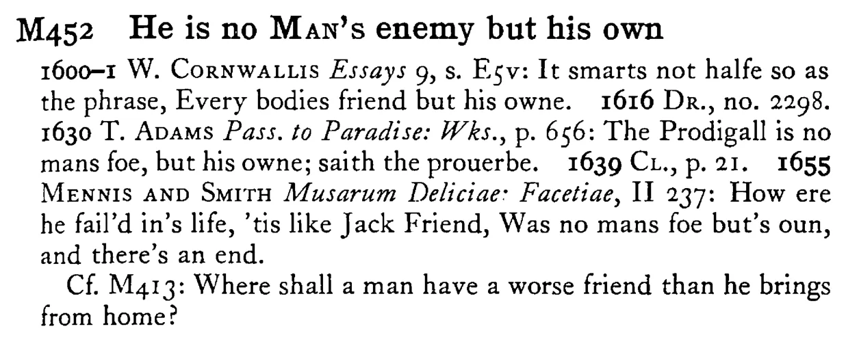 He is no MAN's enemy but his own - a scanned entry from Tilley's 1950 Dictionary of Proverbs.