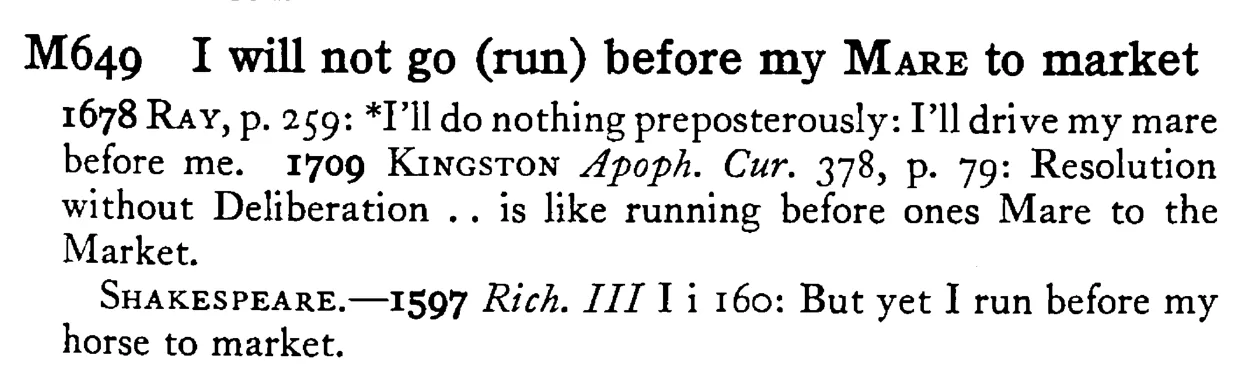 I will not go (run) before my MARE to market - a scanned entry from Tilley's 1950 Dictionary of Proverbs.