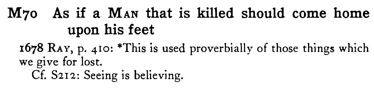 As if a MAN that is killed should come home upon his feet - a scanned entry from Tilley's 1950 Dictionary of Proverbs.