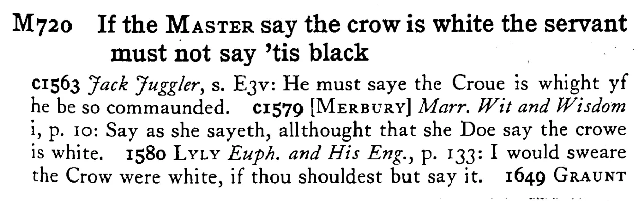 If the MASTER say the crow is white the servant must not say 'tis black - a scanned entry from Tilley's 1950 Dictionary of Proverbs.