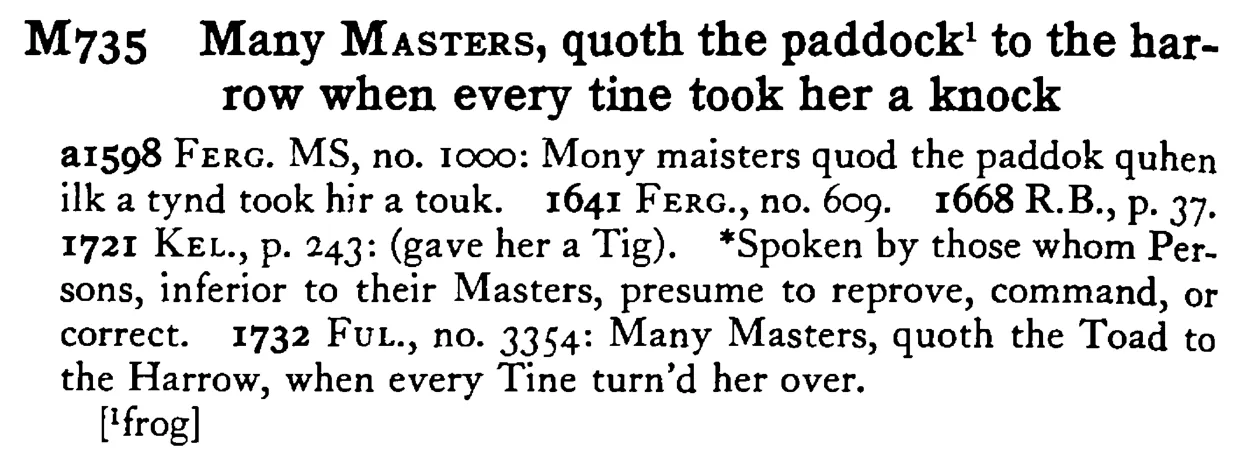 Many MASTERS, quoth the paddock¹ to the harrow when every tine took her a knock - a scanned entry from Tilley's 1950 Dictionary of Proverbs.