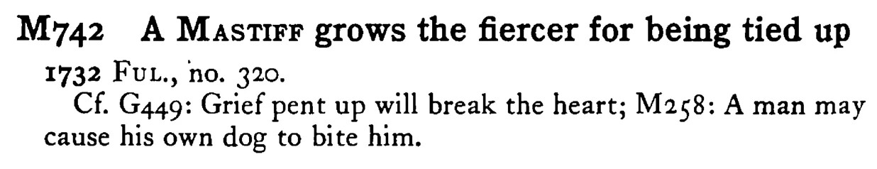 A MASTIFF grows the fiercer for being tied up - a scanned entry from Tilley's 1950 Dictionary of Proverbs.