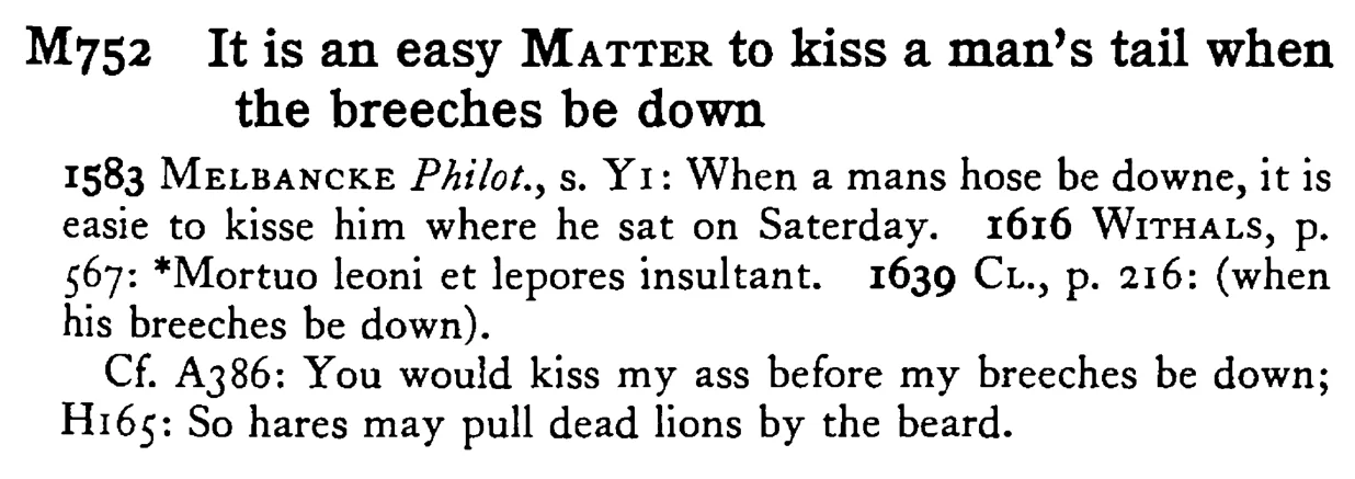 It is an easy MATTER to kiss a man's tail when the breeches be down - a scanned entry from Tilley's 1950 Dictionary of Proverbs.