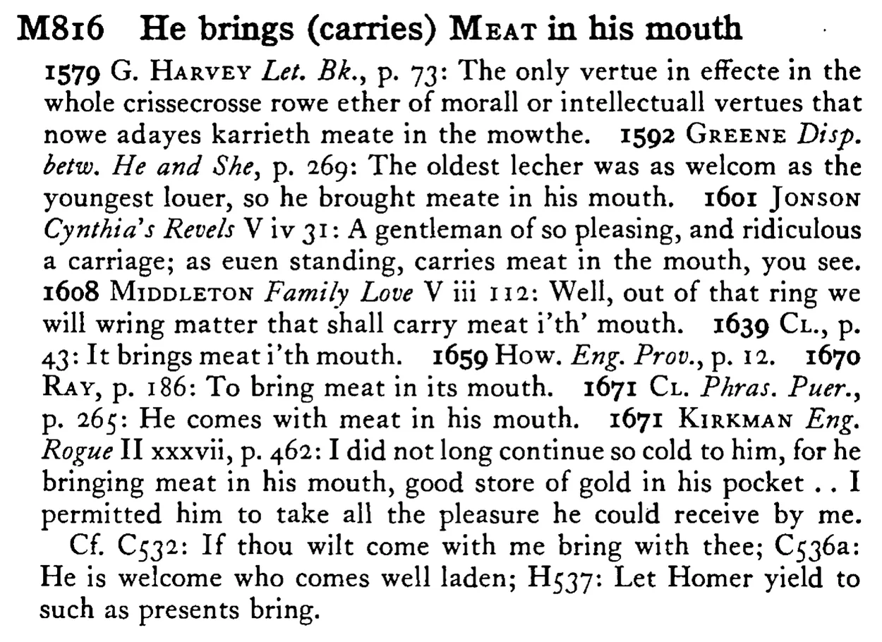 He brings (carries) MEAT in his mouth - a scanned entry from Tilley's 1950 Dictionary of Proverbs.