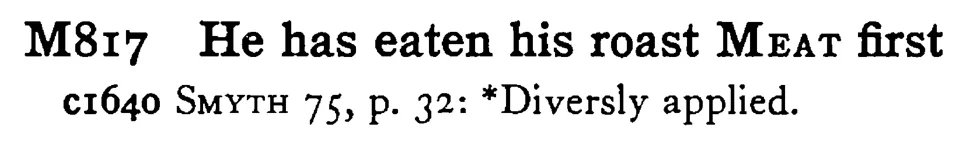 He has eaten his roast MEAT first - a scanned entry from Tilley's 1950 Dictionary of Proverbs.