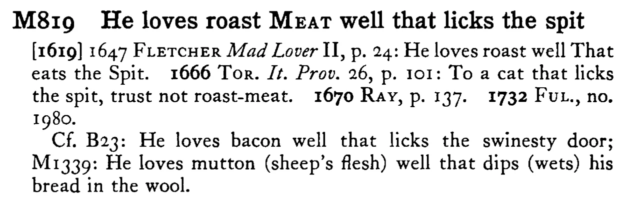 He loves roast MEAT well that licks the spit - a scanned entry from Tilley's 1950 Dictionary of Proverbs.