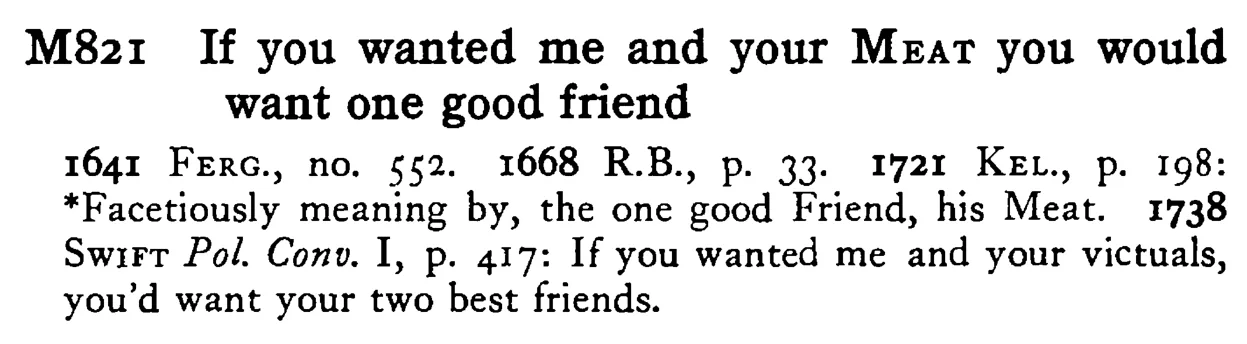If you wanted me and your MEAT you would want one good friend - a scanned entry from Tilley's 1950 Dictionary of Proverbs.