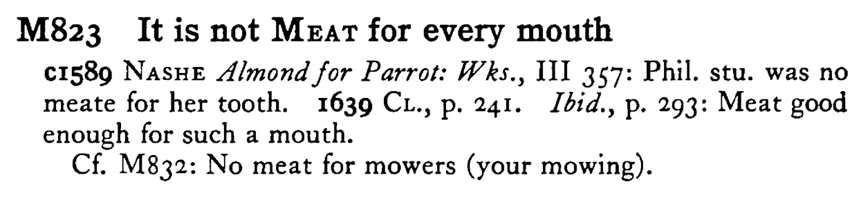 It is not MEAT for every mouth - a scanned entry from Tilley's 1950 Dictionary of Proverbs.