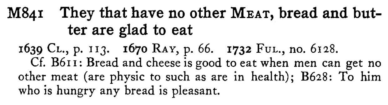 They that have no other MEAT, bread and butter are glad to eat - a scanned entry from Tilley's 1950 Dictionary of Proverbs.