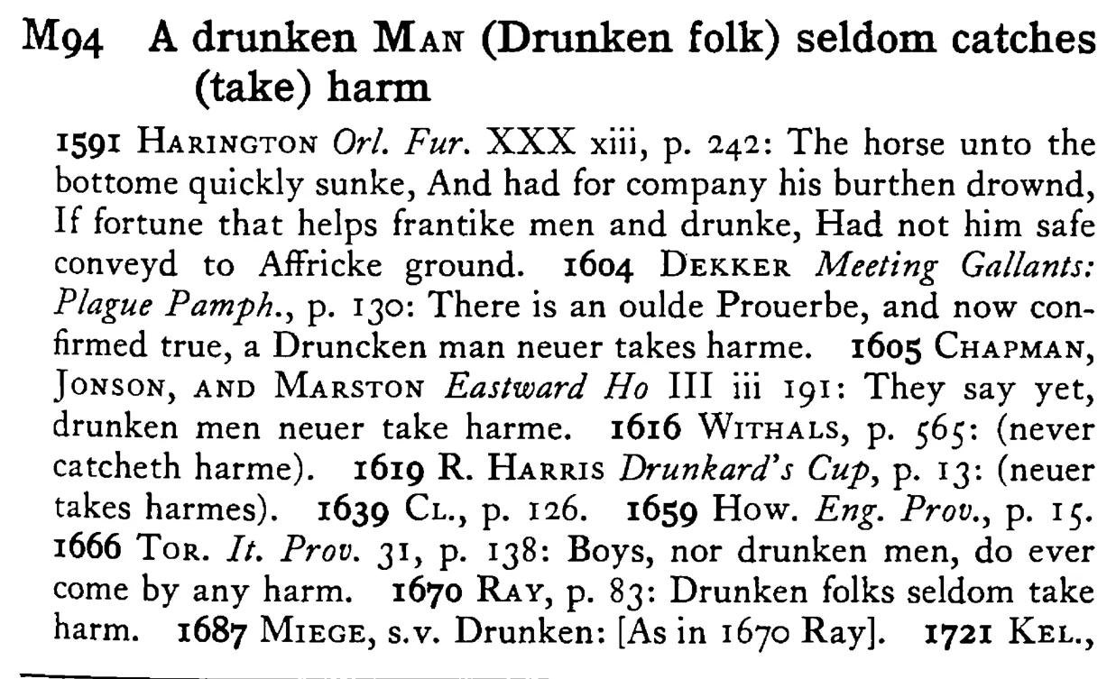 A drunken MAN (Drunken folk) seldom catches (take) harm - a scanned entry from Tilley's 1950 Dictionary of Proverbs.