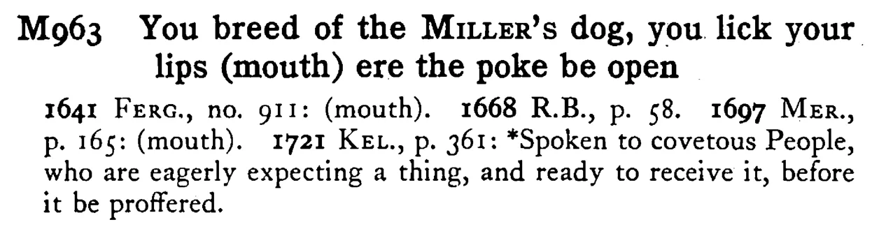 You breed of the MILLER's dog, you lick your lips (mouth) ere the poke be open - a scanned entry from Tilley's 1950 Dictionary of Proverbs.