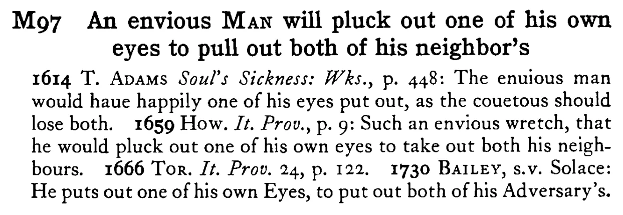 An envious MAN will pluck out one of his own eyes to pull out both of his neighbor's - a scanned entry from Tilley's 1950 Dictionary of Proverbs.