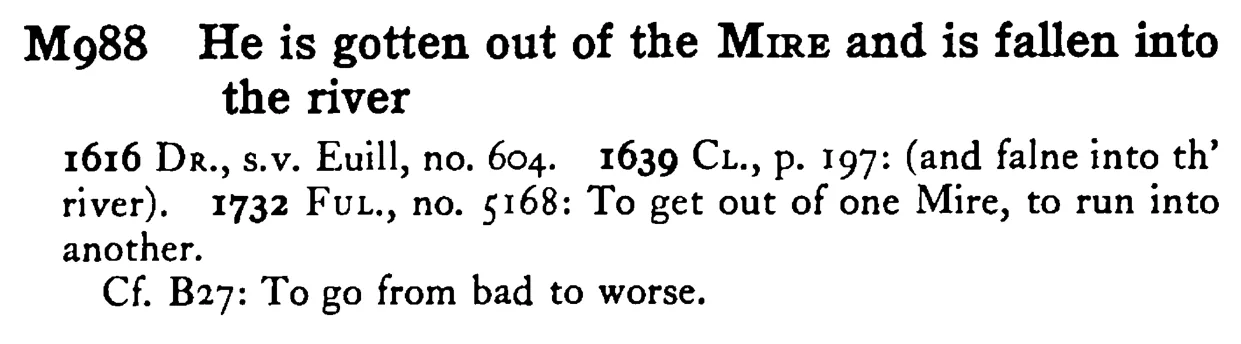 He is gotten out of the MIRE and is fallen into the river - a scanned entry from Tilley's 1950 Dictionary of Proverbs.
