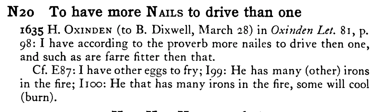 To have more NAILS to drive than one - a scanned entry from Tilley's 1950 Dictionary of Proverbs.