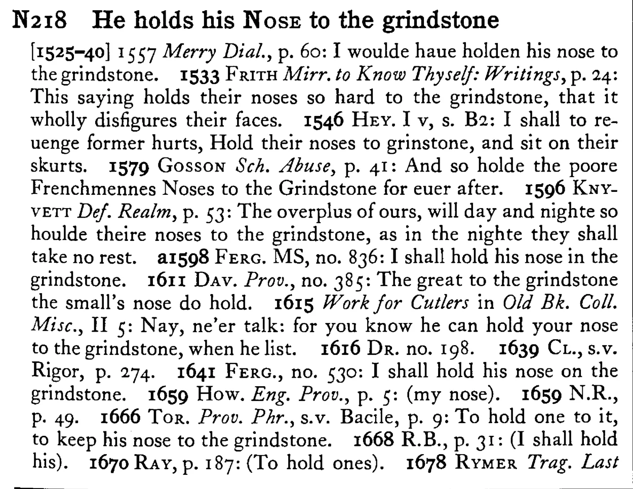 He holds his NOSE to the grindstone - a scanned entry from Tilley's 1950 Dictionary of Proverbs.