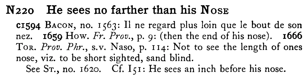 He sees no farther than his NOSE - a scanned entry from Tilley's 1950 Dictionary of Proverbs.