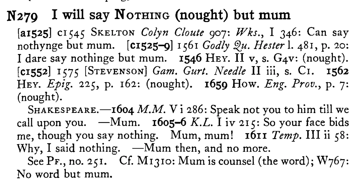 I will say NOTHING (nought) but mum - a scanned entry from Tilley's 1950 Dictionary of Proverbs.