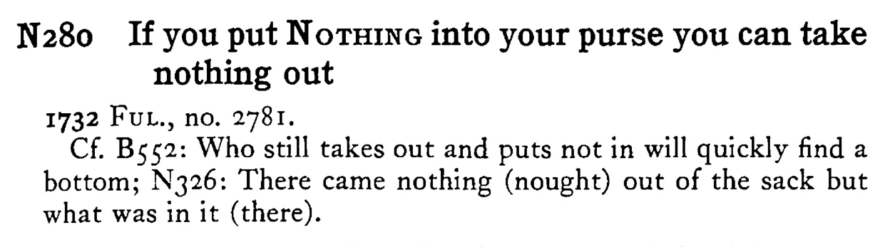 If you put NOTHING into your purse you can take nothing out - a scanned entry from Tilley's 1950 Dictionary of Proverbs.