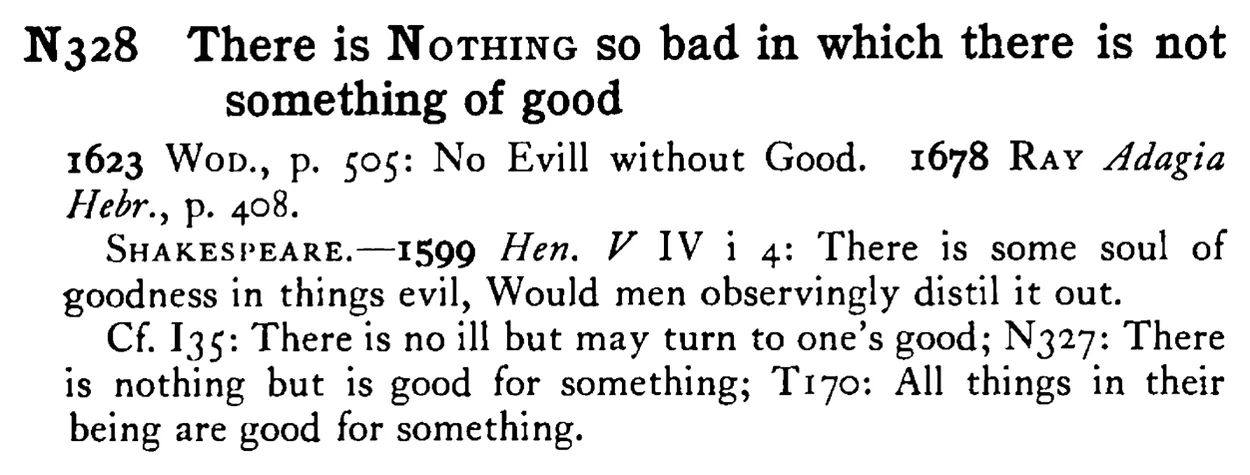 There is NOTHING so bad in which there is not something of good - a scanned entry from Tilley's 1950 Dictionary of Proverbs.