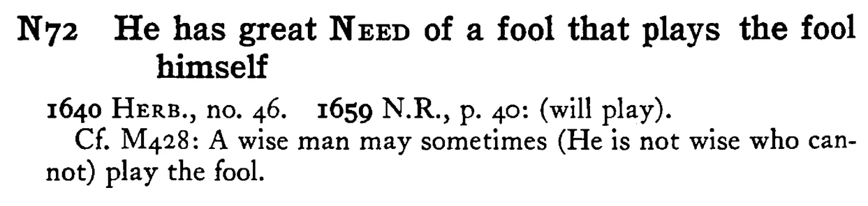 He has great NEED of a fool that plays the fool himself - a scanned entry from Tilley's 1950 Dictionary of Proverbs.