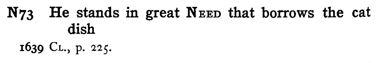 He stands in great NEED that borrows the cat dish - a scanned entry from Tilley's 1950 Dictionary of Proverbs.