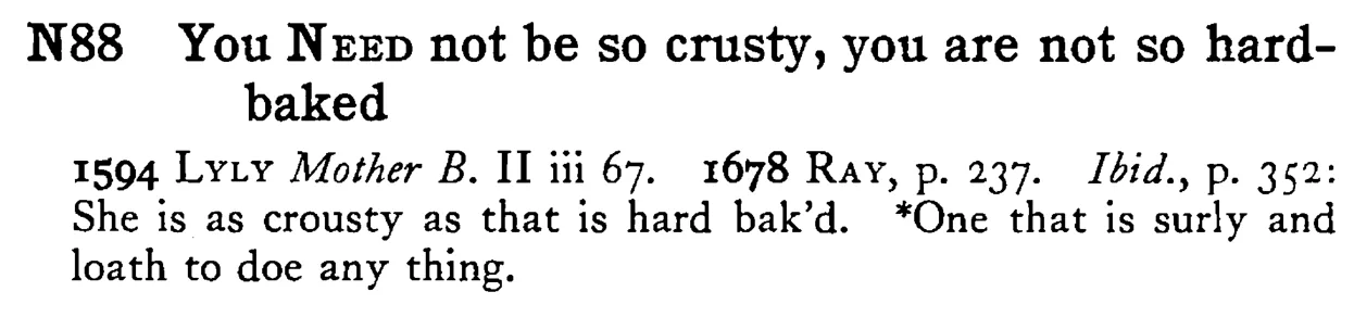 You NEED not be so crusty, you are not so hard-baked - a scanned entry from Tilley's 1950 Dictionary of Proverbs.