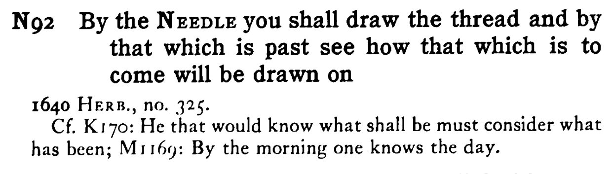 By the NEEDLE you shall draw the thread and by that which is past see how that which is to come will be drawn on - a scanned entry from Tilley's 1950 Dictionary of Proverbs.