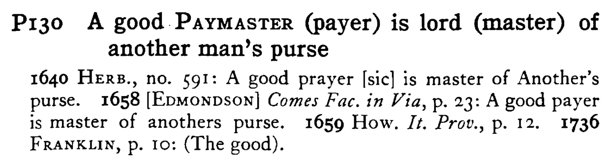 A good PAYMASTER (payer) is lord (master) of another man's purse - a scanned entry from Tilley's 1950 Dictionary of Proverbs.
