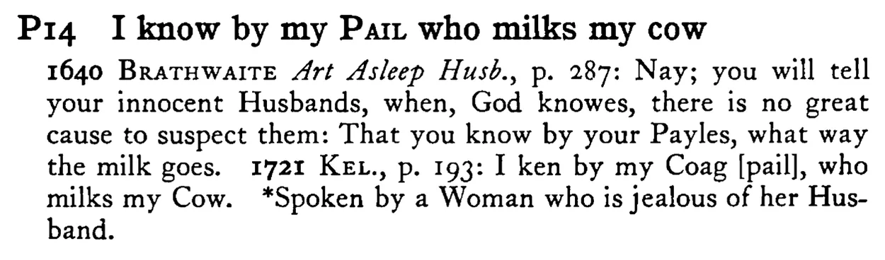 I know by my PAIL who milks my cow - a scanned entry from Tilley's 1950 Dictionary of Proverbs.